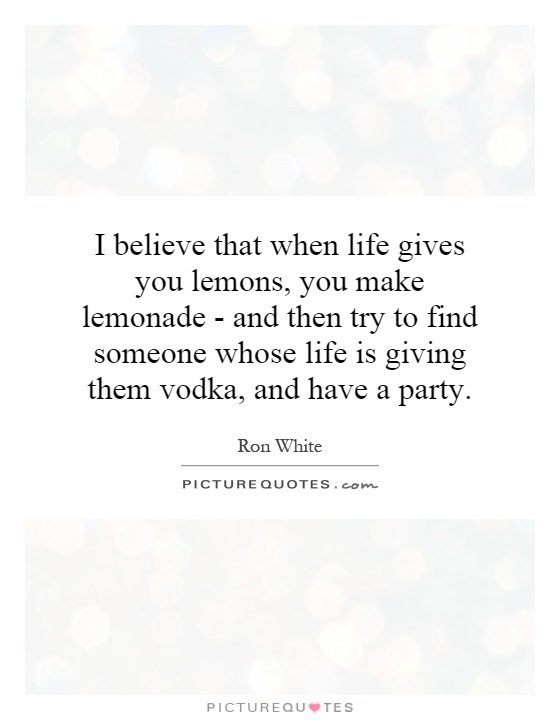 I believe that when life gives you lemons, you make lemonade - and then try to find someone whose life is giving them vodka, and have a party Picture Quote #1