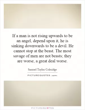 If a man is not rising upwards to be an angel, depend upon it, he is sinking downwards to be a devil. He cannot stop at the beast. The most savage of men are not beasts; they are worse, a great deal worse Picture Quote #1