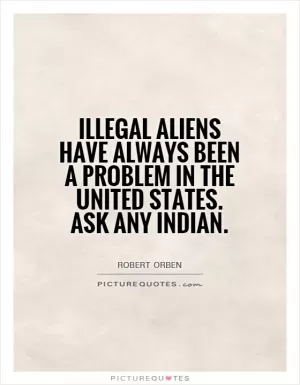 Illegal aliens have always been a problem in the United States. Ask any Indian Picture Quote #1