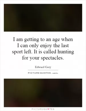 I am getting to an age when I can only enjoy the last sport left. It is called hunting for your spectacles Picture Quote #1