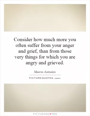 Consider how much more you often suffer from your anger and grief, than from those very things for which you are angry and grieved Picture Quote #1