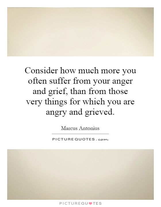 Consider how much more you often suffer from your anger and grief, than from those very things for which you are angry and grieved Picture Quote #1