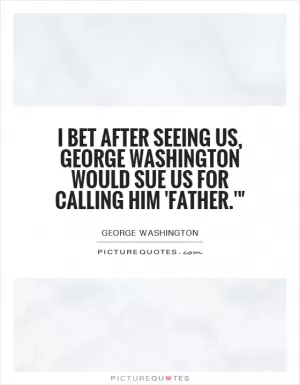 I bet after seeing us, George Washington would sue us for calling him 'father.'