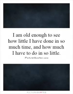 I am old enough to see how little I have done in so much time, and how much I have to do in so little Picture Quote #1