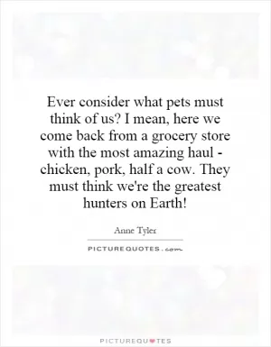 Ever consider what pets must think of us? I mean, here we come back from a grocery store with the most amazing haul - chicken, pork, half a cow. They must think we're the greatest hunters on Earth! Picture Quote #1