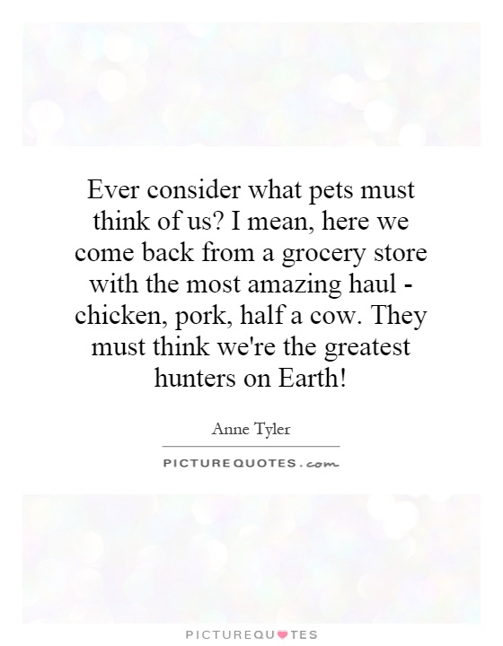 Ever consider what pets must think of us? I mean, here we come back from a grocery store with the most amazing haul - chicken, pork, half a cow. They must think we're the greatest hunters on Earth! Picture Quote #1