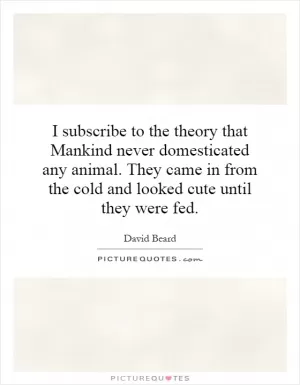I subscribe to the theory that Mankind never domesticated any animal. They came in from the cold and looked cute until they were fed Picture Quote #1