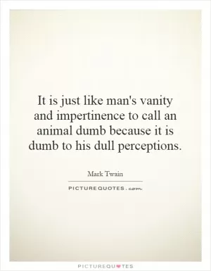 It is just like man's vanity and impertinence to call an animal dumb because it is dumb to his dull perceptions Picture Quote #1