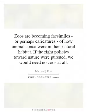 Zoos are becoming facsimiles - or perhaps caricatures - of how animals once were in their natural habitat. If the right policies toward nature were pursued, we would need no zoos at all Picture Quote #1