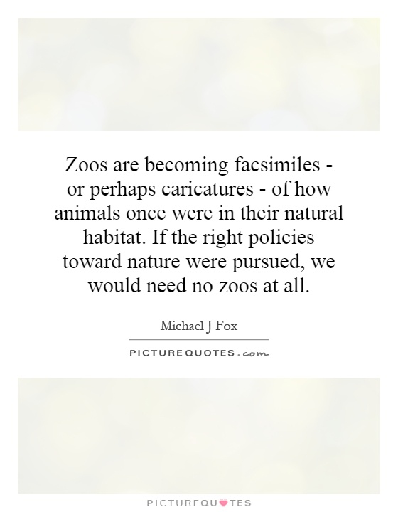 Zoos are becoming facsimiles - or perhaps caricatures - of how animals once were in their natural habitat. If the right policies toward nature were pursued, we would need no zoos at all Picture Quote #1