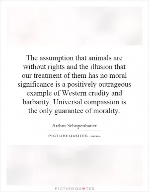 The assumption that animals are without rights and the illusion that our treatment of them has no moral significance is a positively outrageous example of Western crudity and barbarity. Universal compassion is the only guarantee of morality Picture Quote #1