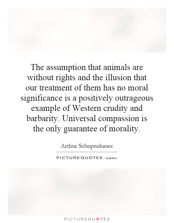 The assumption that animals are without rights and the illusion that our treatment of them has no moral significance is a positively outrageous example of Western crudity and barbarity. Universal compassion is the only guarantee of morality Picture Quote #1
