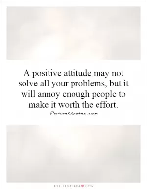 A positive attitude may not solve all your problems, but it will annoy enough people to make it worth the effort Picture Quote #1