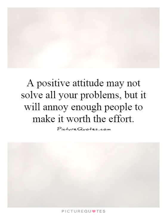 A positive attitude may not solve all your problems, but it will annoy enough people to make it worth the effort Picture Quote #1
