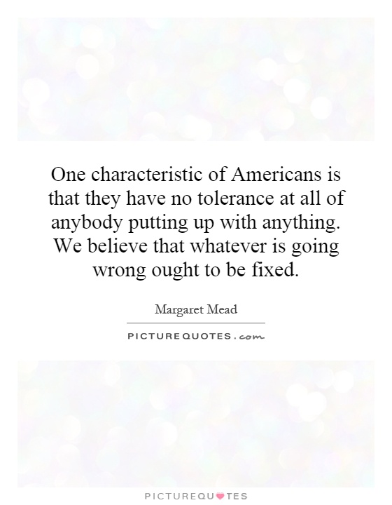 One characteristic of Americans is that they have no tolerance at all of anybody putting up with anything. We believe that whatever is going wrong ought to be fixed Picture Quote #1