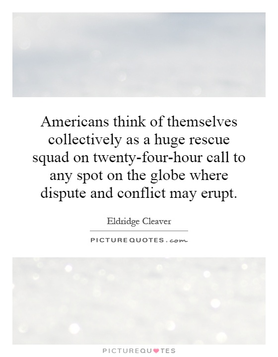 Americans think of themselves collectively as a huge rescue squad on twenty-four-hour call to any spot on the globe where dispute and conflict may erupt Picture Quote #1