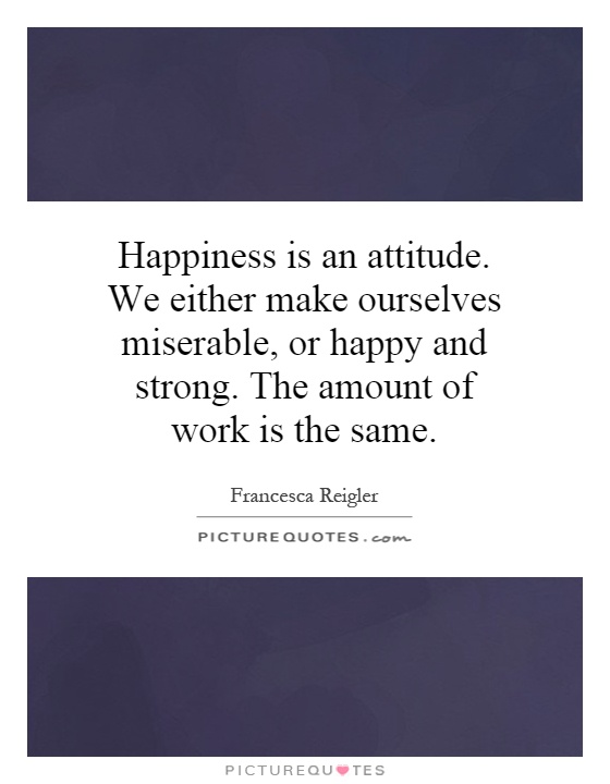 Happiness is an attitude. We either make ourselves miserable, or happy and strong. The amount of work is the same Picture Quote #1