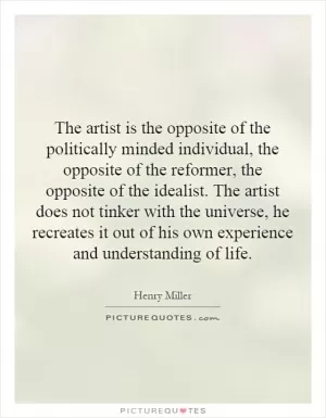 The artist is the opposite of the politically minded individual, the opposite of the reformer, the opposite of the idealist. The artist does not tinker with the universe, he recreates it out of his own experience and understanding of life Picture Quote #1