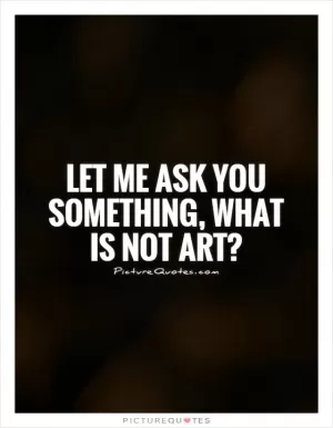 Let me ask you something, what is not art? Picture Quote #1