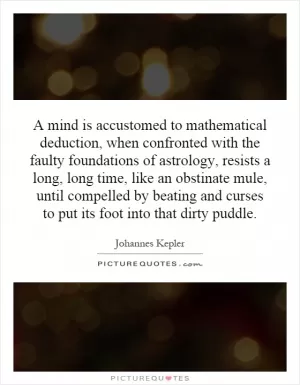 A mind is accustomed to mathematical deduction, when confronted with the faulty foundations of astrology, resists a long, long time, like an obstinate mule, until compelled by beating and curses to put its foot into that dirty puddle Picture Quote #1