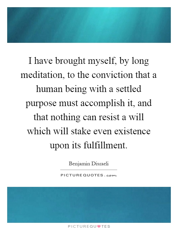 I have brought myself, by long meditation, to the conviction that a human being with a settled purpose must accomplish it, and that nothing can resist a will which will stake even existence upon its fulfillment Picture Quote #1