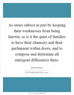 As states subsist in part by keeping their weaknesses from being known, so is it the quiet of families to have their chancery and their parliament within doors, and to compose and determine all emergent differences there Picture Quote #1