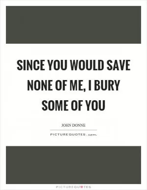 Since you would save none of me, I bury some of you Picture Quote #1