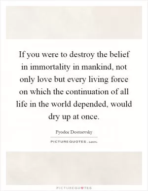 If you were to destroy the belief in immortality in mankind, not only love but every living force on which the continuation of all life in the world depended, would dry up at once Picture Quote #1