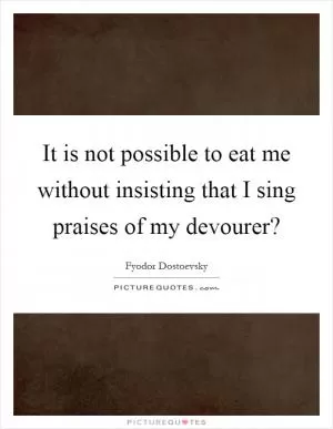 It is not possible to eat me without insisting that I sing praises of my devourer? Picture Quote #1