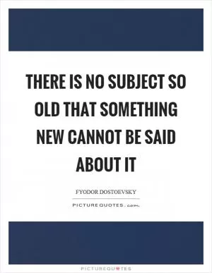 There is no subject so old that something new cannot be said about it Picture Quote #1