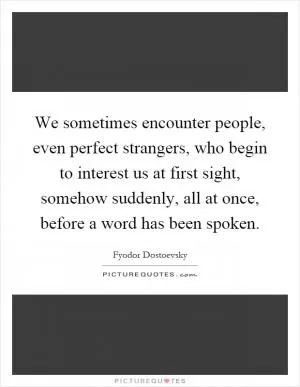 We sometimes encounter people, even perfect strangers, who begin to interest us at first sight, somehow suddenly, all at once, before a word has been spoken Picture Quote #1