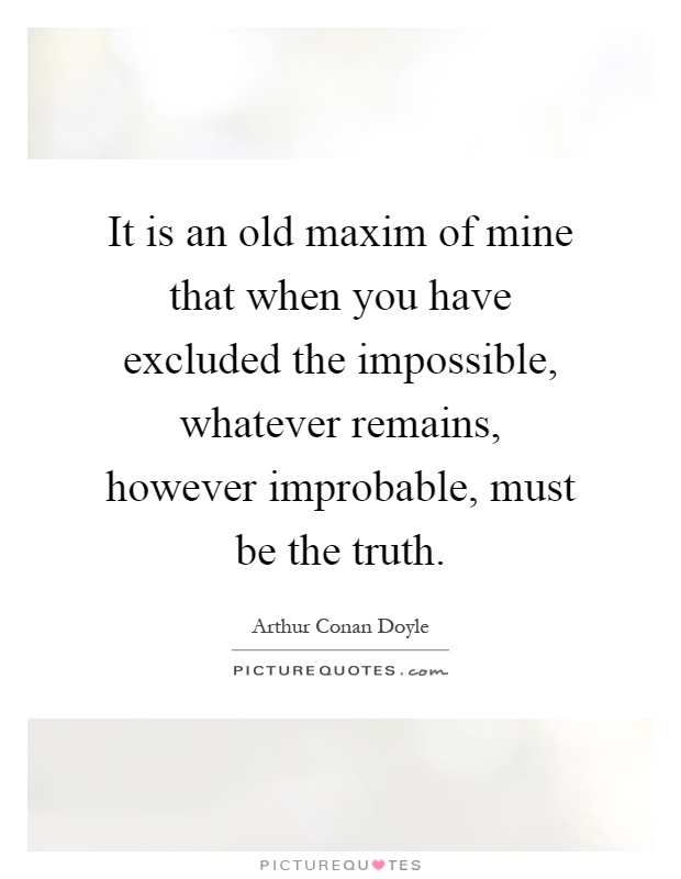 It is an old maxim of mine that when you have excluded the impossible, whatever remains, however improbable, must be the truth Picture Quote #1