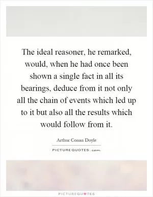 The ideal reasoner, he remarked, would, when he had once been shown a single fact in all its bearings, deduce from it not only all the chain of events which led up to it but also all the results which would follow from it Picture Quote #1