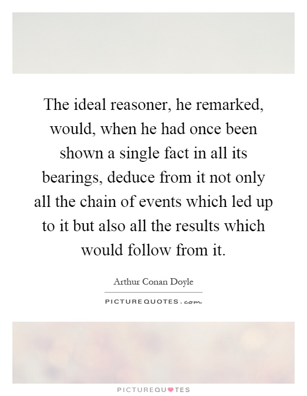 The ideal reasoner, he remarked, would, when he had once been shown a single fact in all its bearings, deduce from it not only all the chain of events which led up to it but also all the results which would follow from it Picture Quote #1