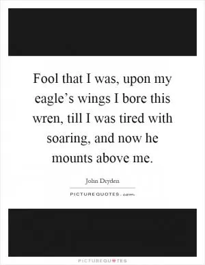 Fool that I was, upon my eagle’s wings I bore this wren, till I was tired with soaring, and now he mounts above me Picture Quote #1