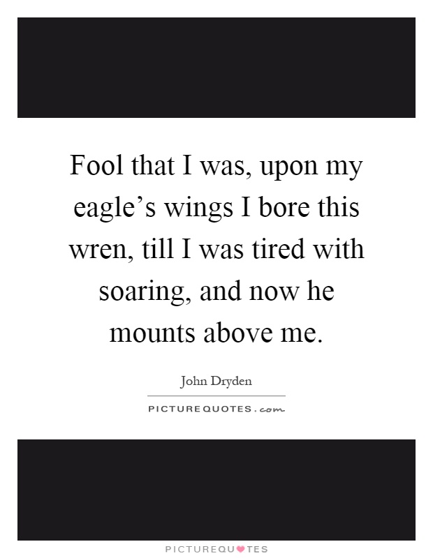 Fool that I was, upon my eagle's wings I bore this wren, till I was tired with soaring, and now he mounts above me Picture Quote #1