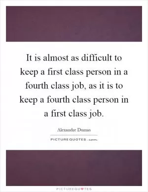 It is almost as difficult to keep a first class person in a fourth class job, as it is to keep a fourth class person in a first class job Picture Quote #1