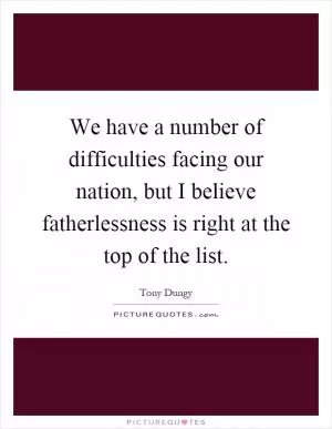 We have a number of difficulties facing our nation, but I believe fatherlessness is right at the top of the list Picture Quote #1