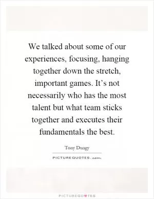 We talked about some of our experiences, focusing, hanging together down the stretch, important games. It’s not necessarily who has the most talent but what team sticks together and executes their fundamentals the best Picture Quote #1