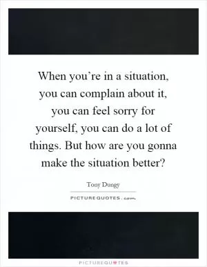 When you’re in a situation, you can complain about it, you can feel sorry for yourself, you can do a lot of things. But how are you gonna make the situation better? Picture Quote #1