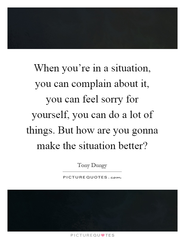 When you're in a situation, you can complain about it, you can feel sorry for yourself, you can do a lot of things. But how are you gonna make the situation better? Picture Quote #1