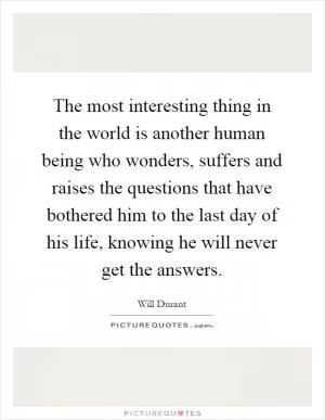 The most interesting thing in the world is another human being who wonders, suffers and raises the questions that have bothered him to the last day of his life, knowing he will never get the answers Picture Quote #1