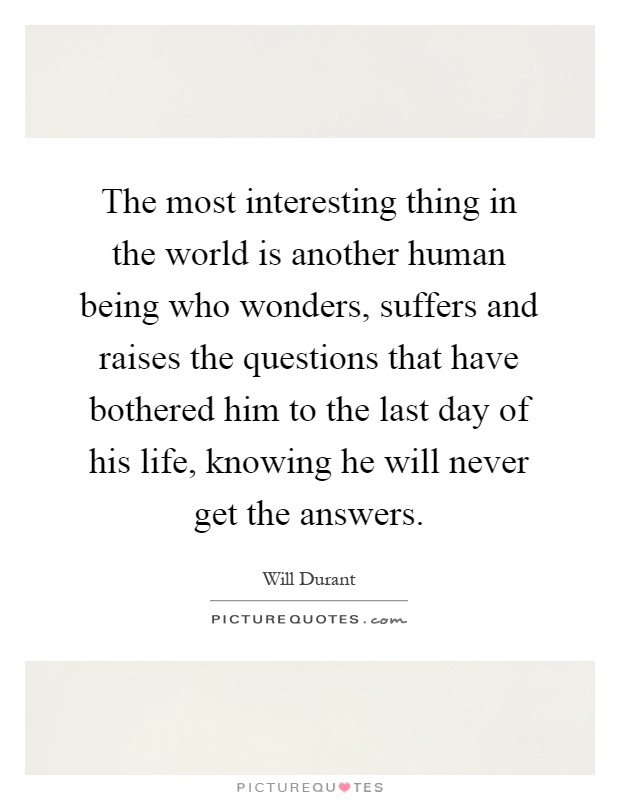 The most interesting thing in the world is another human being who wonders, suffers and raises the questions that have bothered him to the last day of his life, knowing he will never get the answers Picture Quote #1