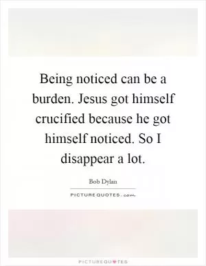 Being noticed can be a burden. Jesus got himself crucified because he got himself noticed. So I disappear a lot Picture Quote #1