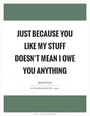 Just because you like my stuff doesn’t mean I owe you anything Picture Quote #1
