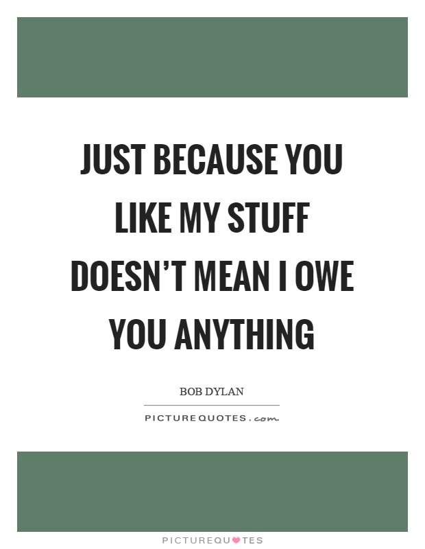 Just because you like my stuff doesn't mean I owe you anything Picture Quote #1