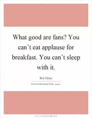 What good are fans? You can’t eat applause for breakfast. You can’t sleep with it Picture Quote #1