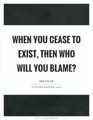 When you cease to exist, then who will you blame? Picture Quote #1