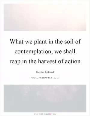 What we plant in the soil of contemplation, we shall reap in the harvest of action Picture Quote #1