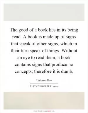 The good of a book lies in its being read. A book is made up of signs that speak of other signs, which in their turn speak of things. Without an eye to read them, a book contains signs that produce no concepts; therefore it is dumb Picture Quote #1